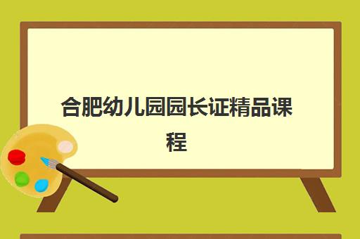 合肥幼儿园园长证精品课程培训班哪个比较好一点？2025年权威机构评测与高性价比择校全指南