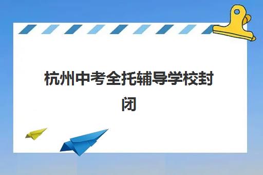 杭州中考全托辅导学校封闭式集训营有哪些地方？2025年十大校区分布与择校全指南