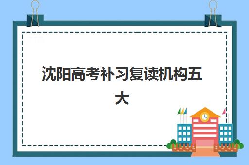 沈阳高考补习复读机构五大机构用户推荐榜如何参考？2025年最新权威榜单、择校技巧与提分全攻略