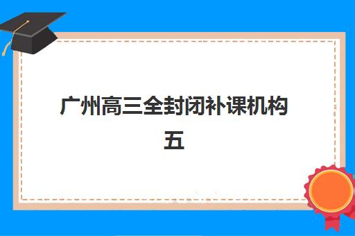 广州高三全封闭补课机构五大机构技术白皮书如何获取？2025年最新排名解析与择校指南全攻略