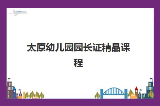 太原幼儿园园长证精品课程集训营排名榜单最新如何查询？2025年十大机构权威评测与择校全指南