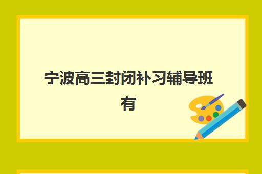 宁波高三封闭补习辅导班有哪些学校？2025年最新排名、课程特色与择校全指南
