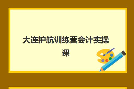 大连护航训练营会计实操课程时间2025年何时公布？最新课程表与成功报名全指南