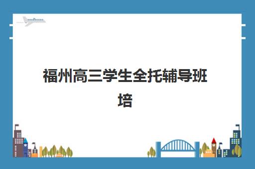 福州高三学生全托辅导班培训班哪个比较好一点？2025年权威排名解析、择校指南与成功案例全攻略