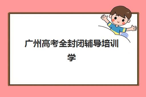 广州高考全封闭辅导培训学校排名榜最新如何查询？2025年权威榜单解析、各校特色对比与科学择校全攻略