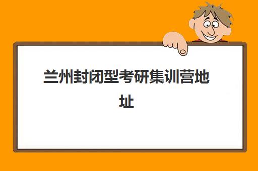 兰州封闭型考研集训营地址怎么查？2025年最新校区分布、各机构特色对比与择校指南全解析