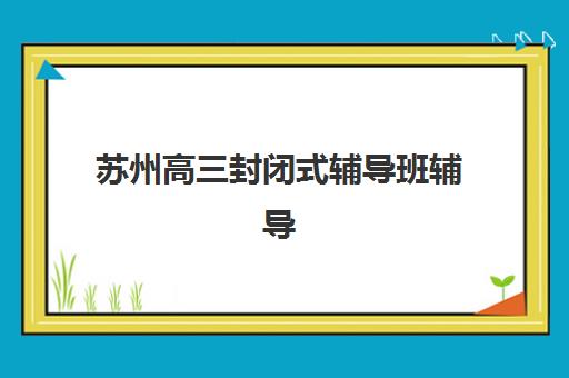 苏州高三封闭式辅导班辅导机构排名榜单如何查询？2025年最新前十强解析、择校指南与避坑攻略