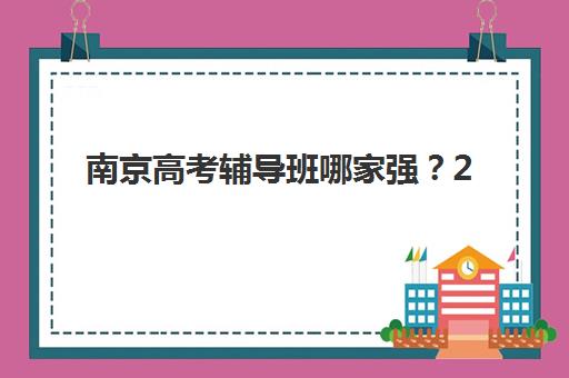 南京高考辅导班哪家强？2025十大机构实力排名与择校避坑指南