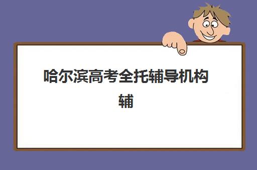 哈尔滨高考全托辅导机构辅导班有哪些学校招生？2025年最新排名解析、各校特色与科学择校全指南