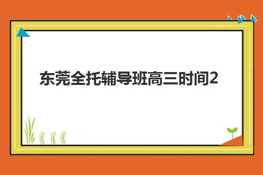 东莞全托辅导班高三时间2025考试时间如何规划？最新课程安排、备考策略与择校指南全解析