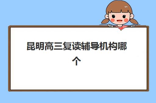 昆明高三复读辅导机构哪个更好一点？2025年六大顶尖机构深度测评与择校攻略