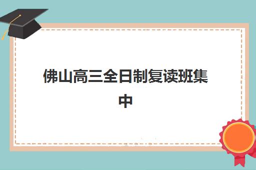 佛山高三全日制复读班集中训练营有哪些地方？2025年最新十大排名与择校全攻略