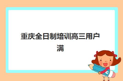 重庆全日制培训高三用户满意度标杆机构如何选？2025年十大高口碑机构深度解析、择校指南与避坑全攻略