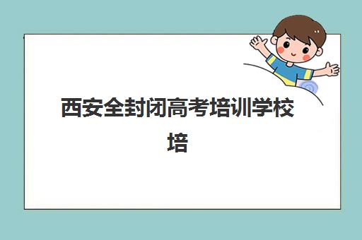 西安全封闭高考培训学校培训机构哪个更好一点？2025年最新排名解析、择校标准与成功案例全指南