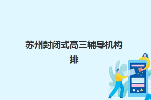 苏州封闭式高三辅导机构排名前三名如何选择？2025年最新实力榜单、各校特色解析与科学择校指南