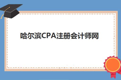 哈尔滨CPA注册会计师网络课程培训机构哪家口碑比较好？2025年最新口碑榜单解析、择校指南与避坑全攻略