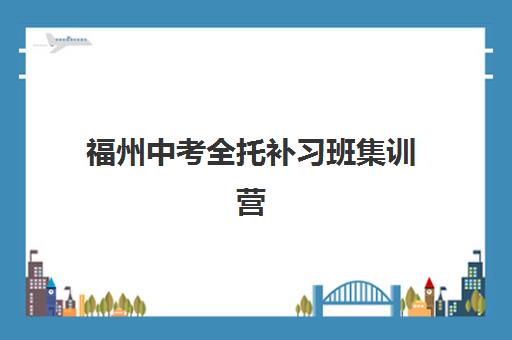 福州中考全托补习班集训营排名前十名学校如何选择？2025年最新权威榜单、各校特色解析与科学择校全指南