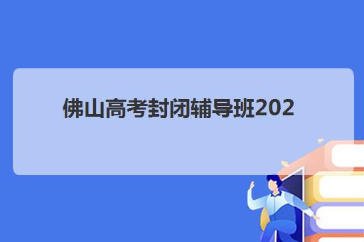 佛山高考封闭辅导班2025报名时间表如何查询？最新官方时间节点解读、报名流程详解与择校指南全攻略