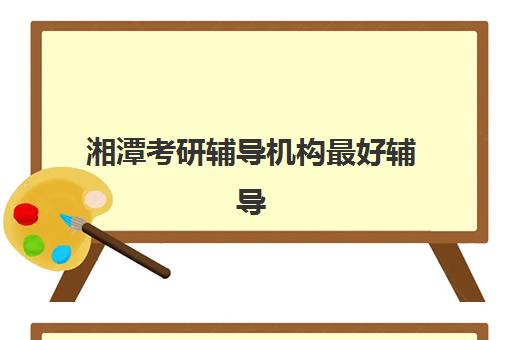 湘潭考研辅导机构最好辅导学校是哪个？2025年最新权威排名、各校特色解析与科学择校全指南