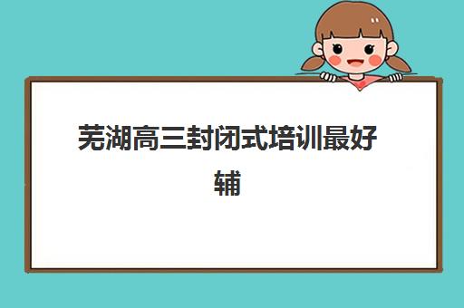 芜湖高三封闭式培训最好辅导学校有哪些？2023年最新TOP3权威推荐、择校指南与实地考察报告