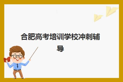 合肥高考培训学校冲刺辅导机构最新排行榜如何参考？2025年权威榜单解析、择校标准与成功案例全攻略