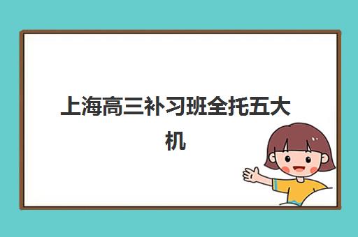 上海高三补习班全托五大机构服务白皮书：2025年最新服务对比与择校指南