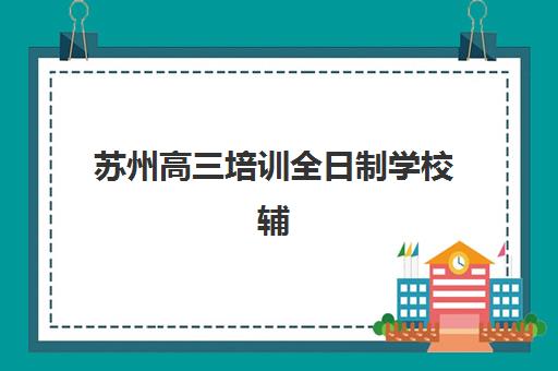 苏州高三培训全日制学校辅导机构排行榜最新如何查询？2025年十大机构实力对比与择校全攻略