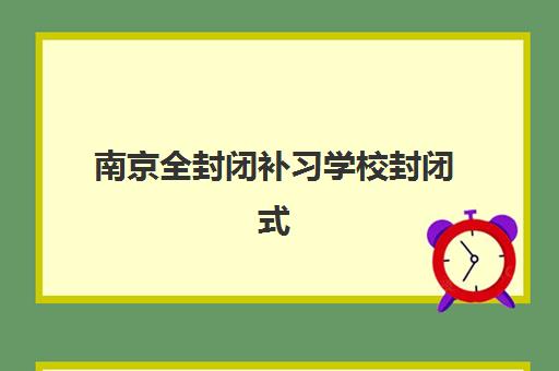 南京全封闭补习学校封闭式集训营有哪些机构？2025年权威Top10榜单、择校指南与避坑全攻略