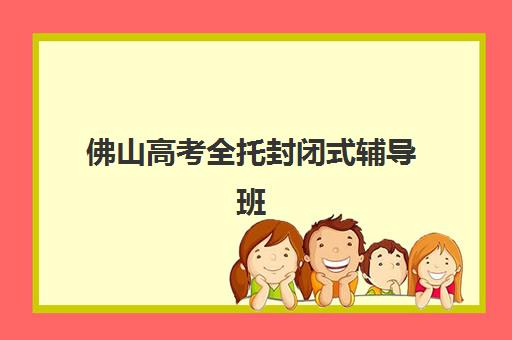 佛山高考全托封闭式辅导班有哪些机构好？2025年十大实力机构最新排名、择校指南与全攻略解析