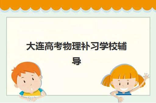 大连高考物理补习学校辅导机构排行榜最新如何查询？2025年权威榜单解析、择校指南与提分策略全攻略