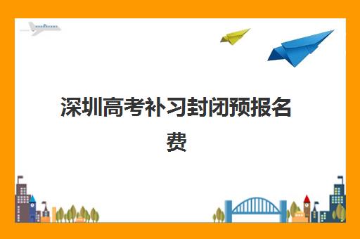 深圳高考补习封闭预报名费用多少钱？2025年最新收费标准、各机构价格对比与省钱全攻略