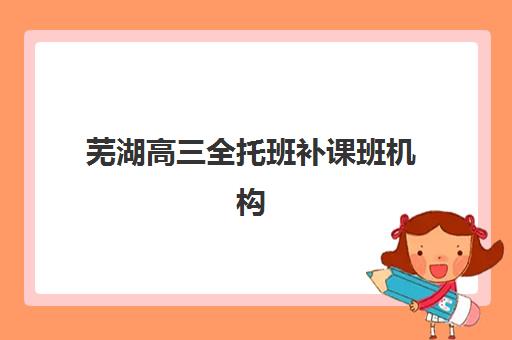 芜湖高三全托班补课班机构教学创新力三强如何选择？2025年最新课程体系、教学模式与择校全指南