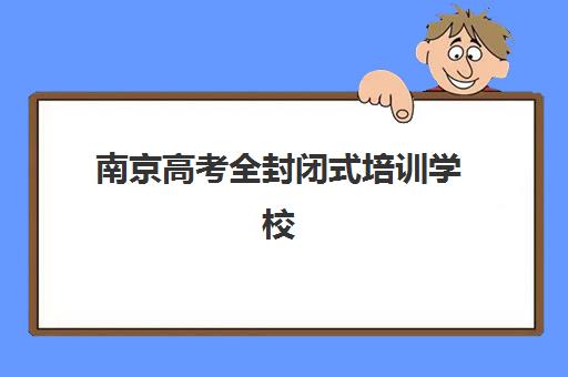 南京高考全封闭式培训学校培训机构哪个好一点？2025年最新排名详情、择校技巧与成功经验深度解析