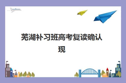 芜湖补习班高考复读确认现场确认时间是几点？2025年最新时间安排、操作流程与避坑指南全解析