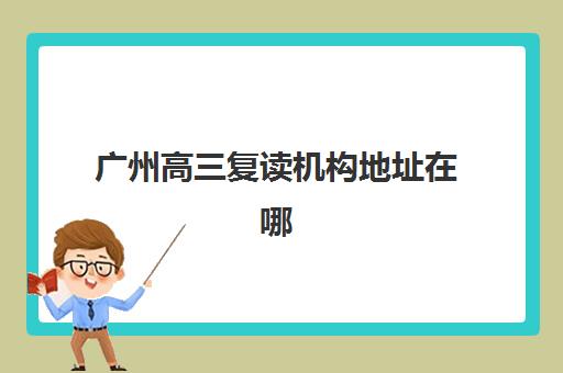 广州高三复读机构地址在哪?2025十大校区分布与择校指南 广州高三复读机构地址在哪?2025十大校区分布与择校指南