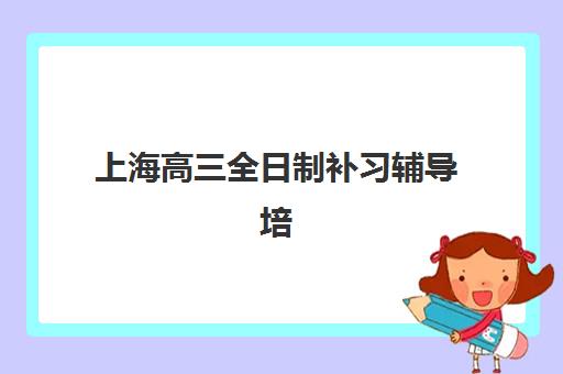 上海高三全日制补习辅导培训班哪个比较好？2025年最新TOP10实力排名、择校标准与成功案例深度解析