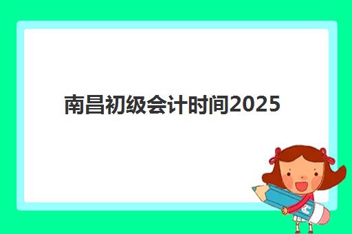 南昌初级会计时间2025具体时间如何安排？最新考试日程与备考全攻略