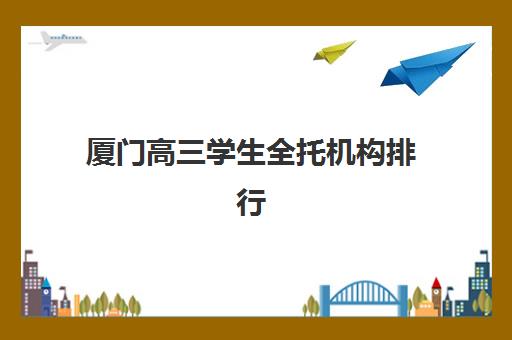 厦门高三学生全托机构排行榜前十名如何科学参考？2023年最新榜单详情、择校指南与避坑要点全解析
