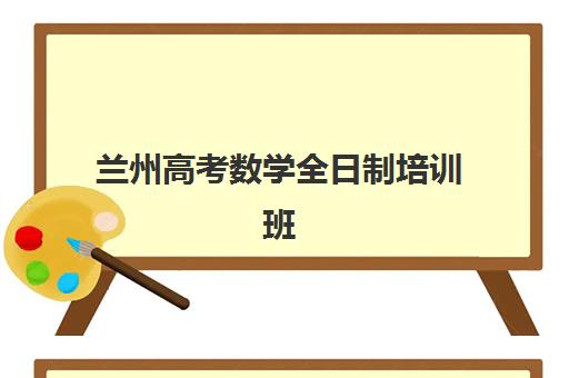 兰州高考数学全日制培训班排名机构如何选择？2023年最新权威榜单、各校特色对比与科学择校全指南