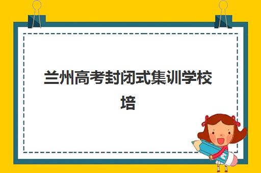兰州高考封闭式集训学校培训班哪个好一点？2025年最新排名、择校策略与成功案例深度解析