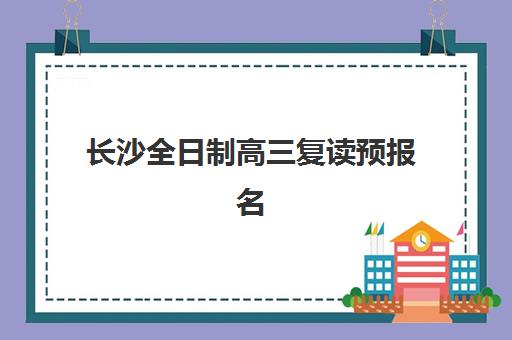 长沙全日制高三复读预报名时间2026如何科学规划？最新时间节点、报名流程与备考全攻略详解