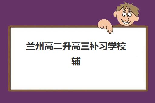 兰州高二升高三补习学校辅导机构排名一览表如何查询？2025年最新TOP10榜单、择校指南与备考全攻略