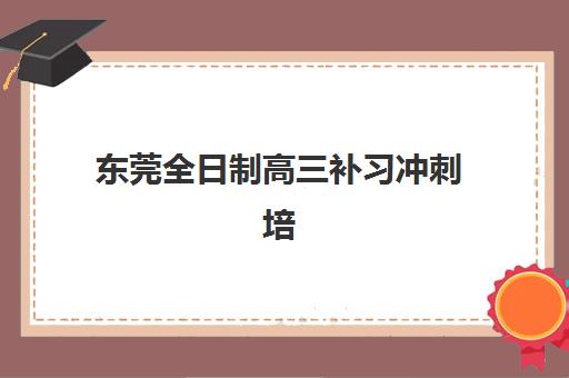 东莞全日制高三补习冲刺培训班哪个比较好？2025年最新权威排名、各机构特色解析与科学择校全指南
