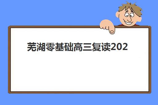 芜湖零基础高三复读2025年报名人数统计如何查询？最新数据解读、择校策略与升学前景分析