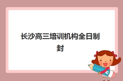 长沙高三培训机构全日制封闭式集训营地址如何查询？2025年最新校区分布地图、各区域特色解析与择校全指南