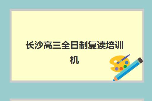 长沙高三全日制复读培训机构如何选择更强？2025年最新口碑排行榜、各校特色深度解析与科学择校指南