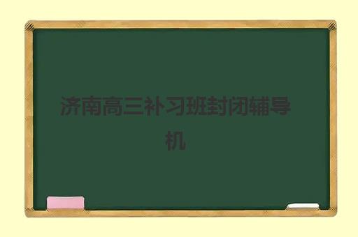 济南高三补习班封闭辅导机构哪家好一点？2025年最新权威排名解析、各校特色对比与科学选择全攻略
