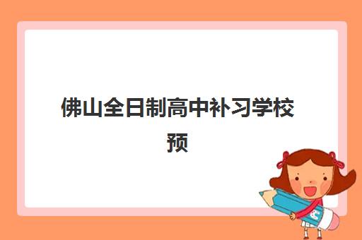 佛山全日制高中补习学校预报名时间2026如何安排？最新时间节点、报名流程与准备指南全解析