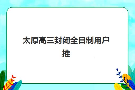 太原高三封闭全日制用户推荐度TOP3如何参考？2025年最新口碑解析、各校特色与择校指南