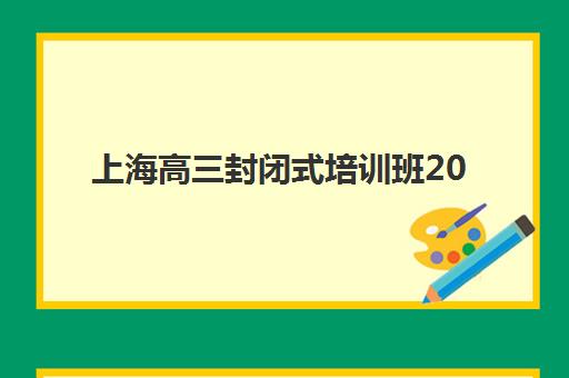 上海高三封闭式培训班2025培训哪个好？2025年最新权威排名前十强、各机构特色对比与科学择校指南全解析